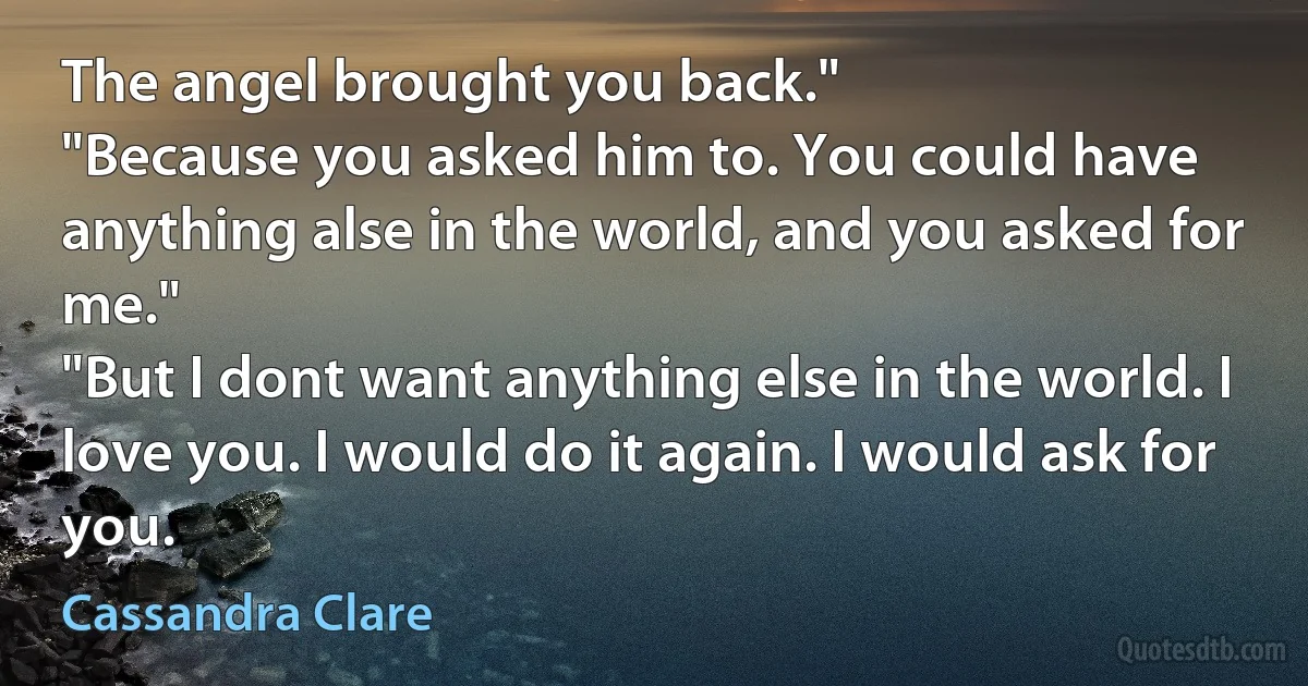 The angel brought you back."
"Because you asked him to. You could have anything alse in the world, and you asked for me."
"But I dont want anything else in the world. I love you. I would do it again. I would ask for you. (Cassandra Clare)