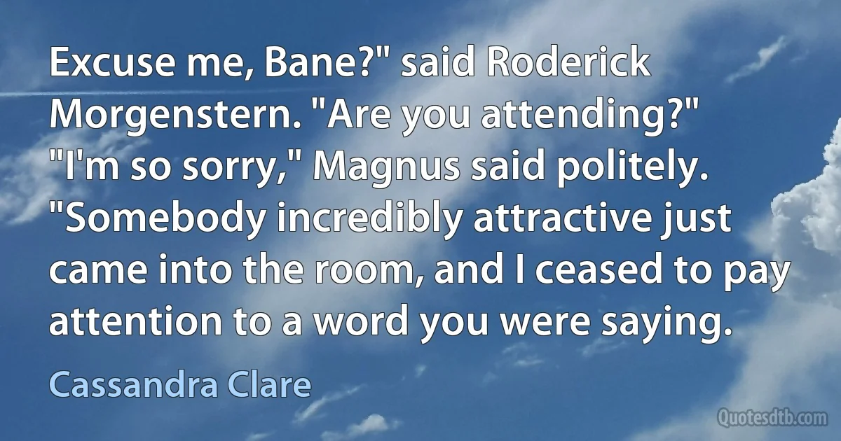 Excuse me, Bane?" said Roderick Morgenstern. "Are you attending?"
"I'm so sorry," Magnus said politely. "Somebody incredibly attractive just came into the room, and I ceased to pay attention to a word you were saying. (Cassandra Clare)