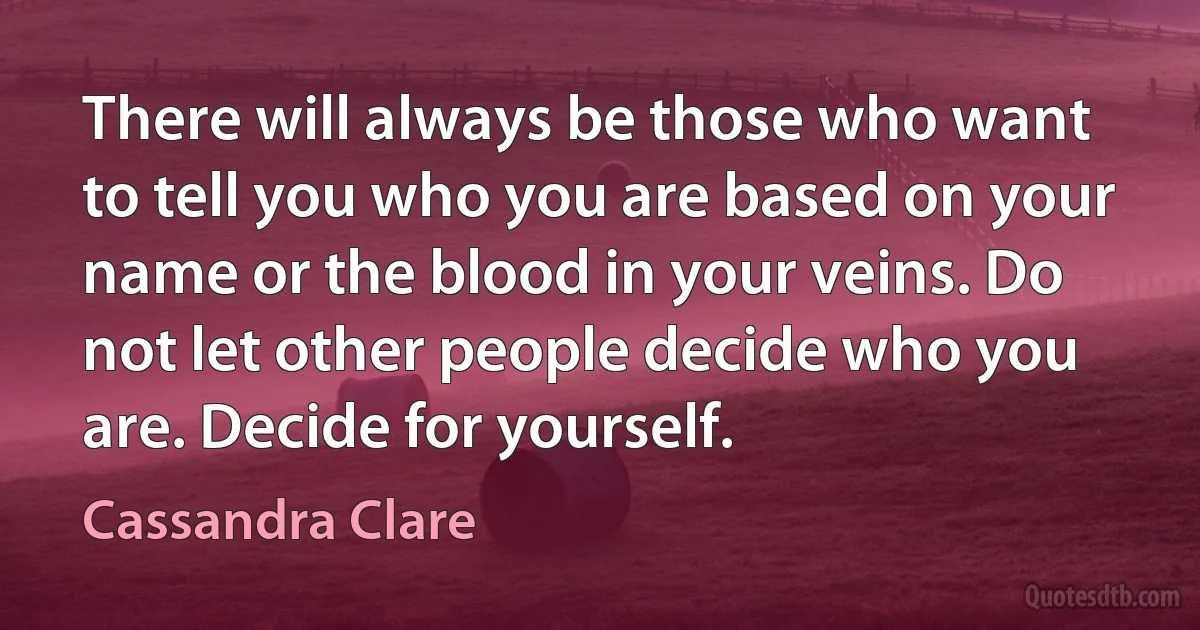 There will always be those who want to tell you who you are based on your name or the blood in your veins. Do not let other people decide who you are. Decide for yourself. (Cassandra Clare)