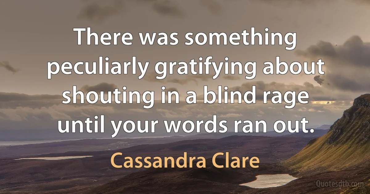 There was something peculiarly gratifying about shouting in a blind rage until your words ran out. (Cassandra Clare)