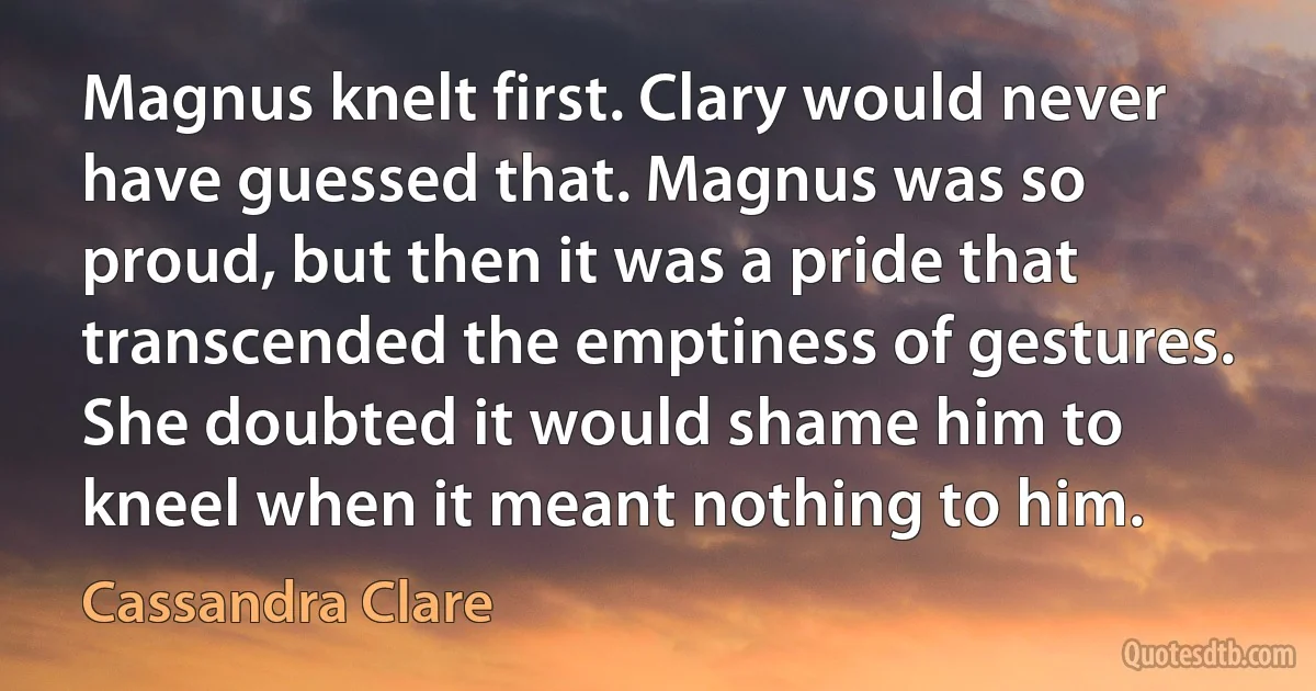 Magnus knelt first. Clary would never have guessed that. Magnus was so proud, but then it was a pride that transcended the emptiness of gestures. She doubted it would shame him to kneel when it meant nothing to him. (Cassandra Clare)