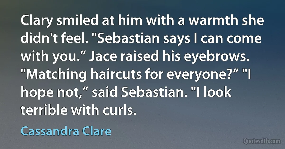 Clary smiled at him with a warmth she didn't feel. "Sebastian says I can come with you.” Jace raised his eyebrows. "Matching haircuts for everyone?” "I hope not,” said Sebastian. "I look terrible with curls. (Cassandra Clare)