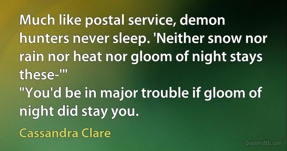 Much like postal service, demon hunters never sleep. 'Neither snow nor rain nor heat nor gloom of night stays these-'"
"You'd be in major trouble if gloom of night did stay you. (Cassandra Clare)