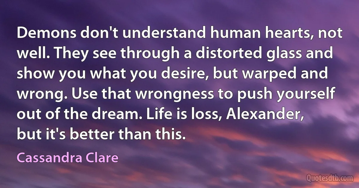 Demons don't understand human hearts, not well. They see through a distorted glass and show you what you desire, but warped and wrong. Use that wrongness to push yourself out of the dream. Life is loss, Alexander, but it's better than this. (Cassandra Clare)