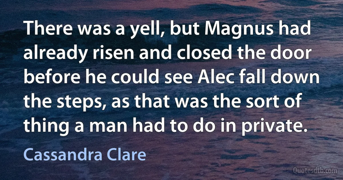 There was a yell, but Magnus had already risen and closed the door before he could see Alec fall down the steps, as that was the sort of thing a man had to do in private. (Cassandra Clare)