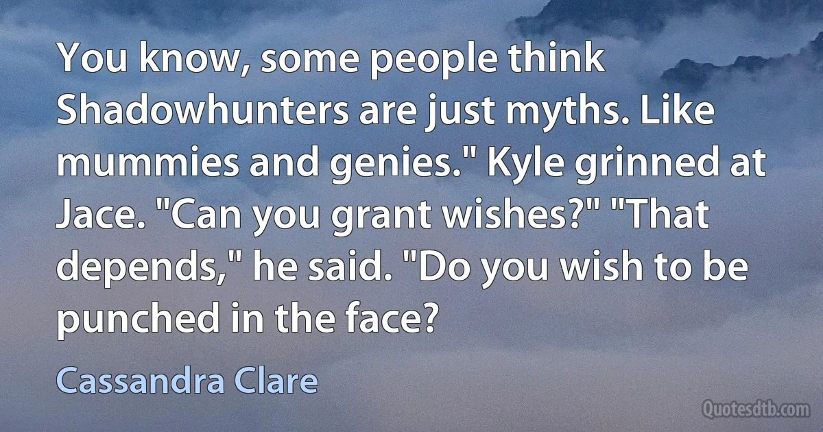 You know, some people think Shadowhunters are just myths. Like mummies and genies." Kyle grinned at Jace. "Can you grant wishes?" "That depends," he said. "Do you wish to be punched in the face? (Cassandra Clare)