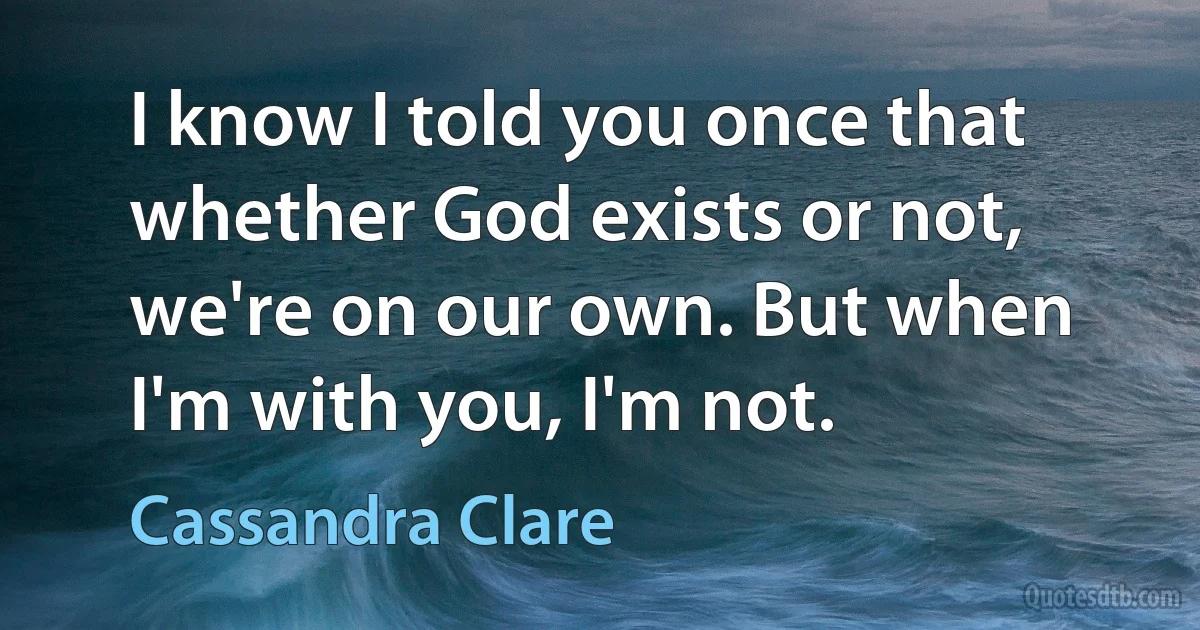 I know I told you once that whether God exists or not, we're on our own. But when I'm with you, I'm not. (Cassandra Clare)