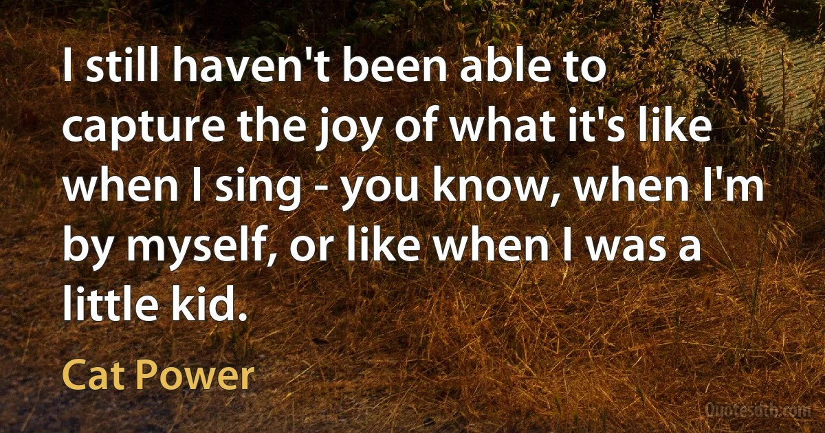 I still haven't been able to capture the joy of what it's like when I sing - you know, when I'm by myself, or like when I was a little kid. (Cat Power)