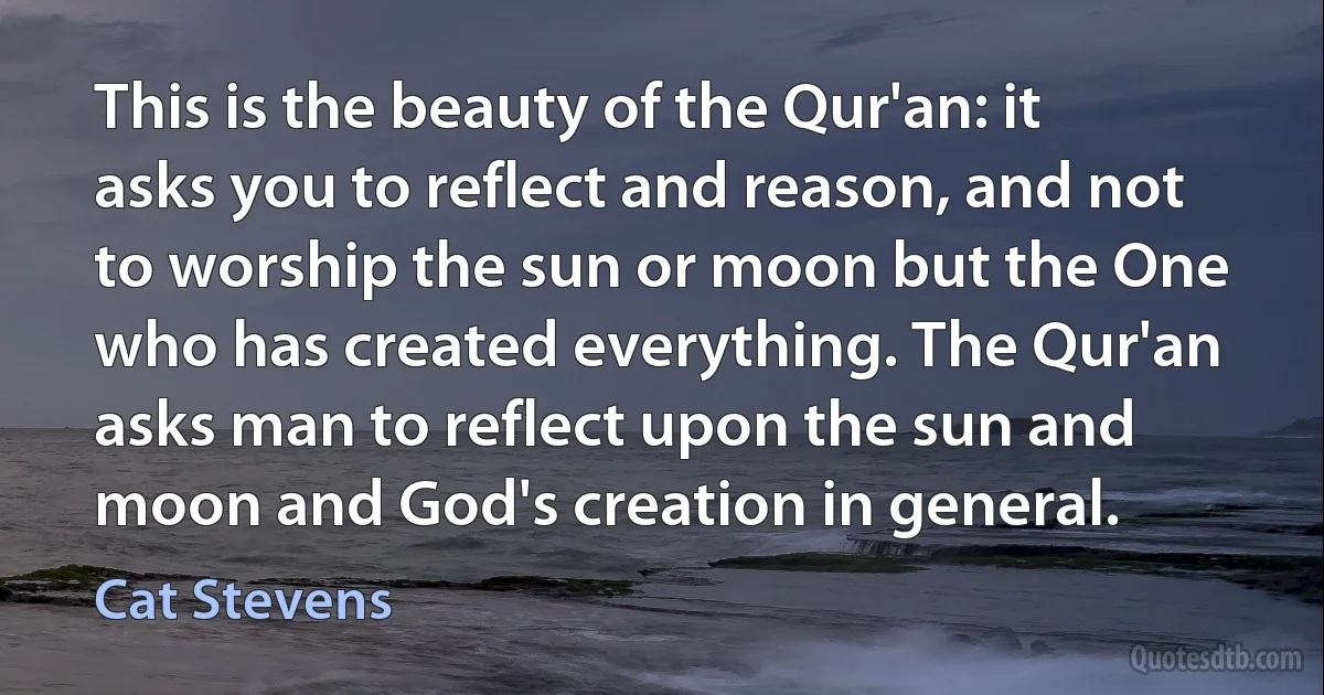 This is the beauty of the Qur'an: it asks you to reflect and reason, and not to worship the sun or moon but the One who has created everything. The Qur'an asks man to reflect upon the sun and moon and God's creation in general. (Cat Stevens)