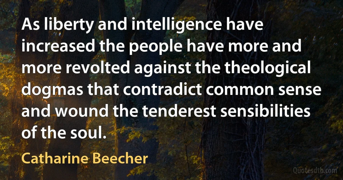 As liberty and intelligence have increased the people have more and more revolted against the theological dogmas that contradict common sense and wound the tenderest sensibilities of the soul. (Catharine Beecher)