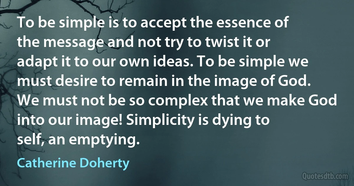 To be simple is to accept the essence of the message and not try to twist it or adapt it to our own ideas. To be simple we must desire to remain in the image of God. We must not be so complex that we make God into our image! Simplicity is dying to self, an emptying. (Catherine Doherty)