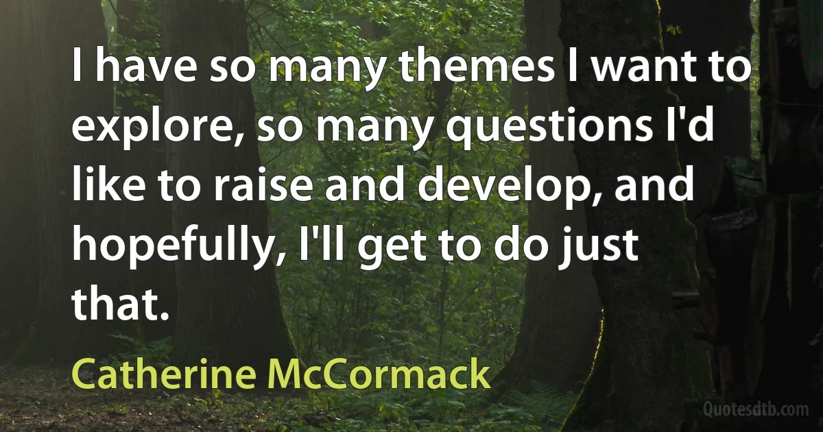 I have so many themes I want to explore, so many questions I'd like to raise and develop, and hopefully, I'll get to do just that. (Catherine McCormack)