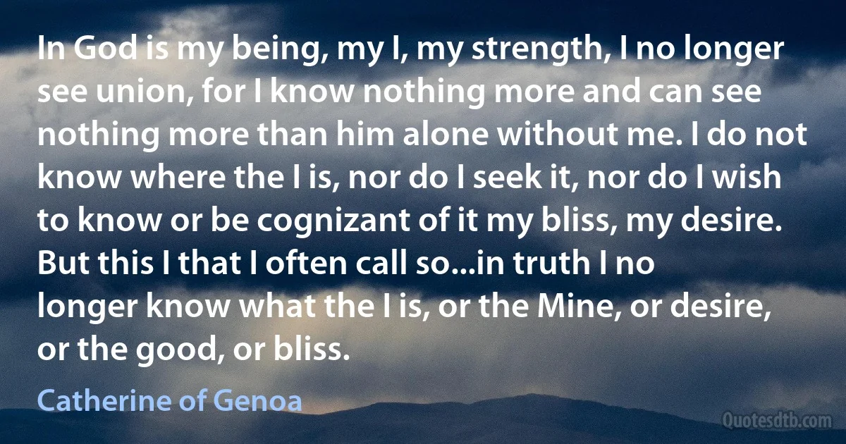 In God is my being, my I, my strength, I no longer see union, for I know nothing more and can see nothing more than him alone without me. I do not know where the I is, nor do I seek it, nor do I wish to know or be cognizant of it my bliss, my desire. But this I that I often call so...in truth I no longer know what the I is, or the Mine, or desire, or the good, or bliss. (Catherine of Genoa)