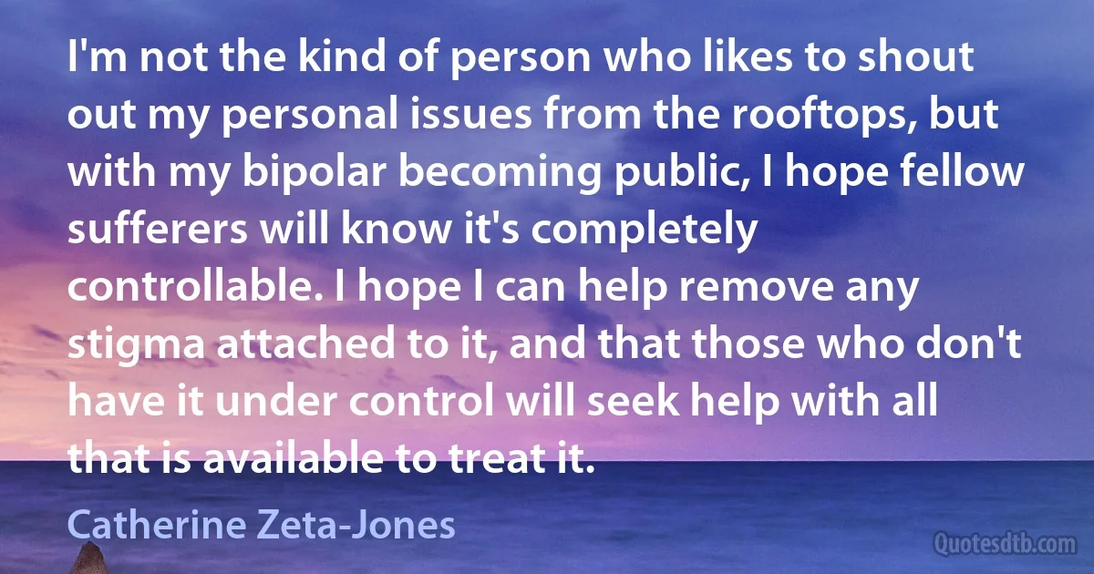 I'm not the kind of person who likes to shout out my personal issues from the rooftops, but with my bipolar becoming public, I hope fellow sufferers will know it's completely controllable. I hope I can help remove any stigma attached to it, and that those who don't have it under control will seek help with all that is available to treat it. (Catherine Zeta-Jones)