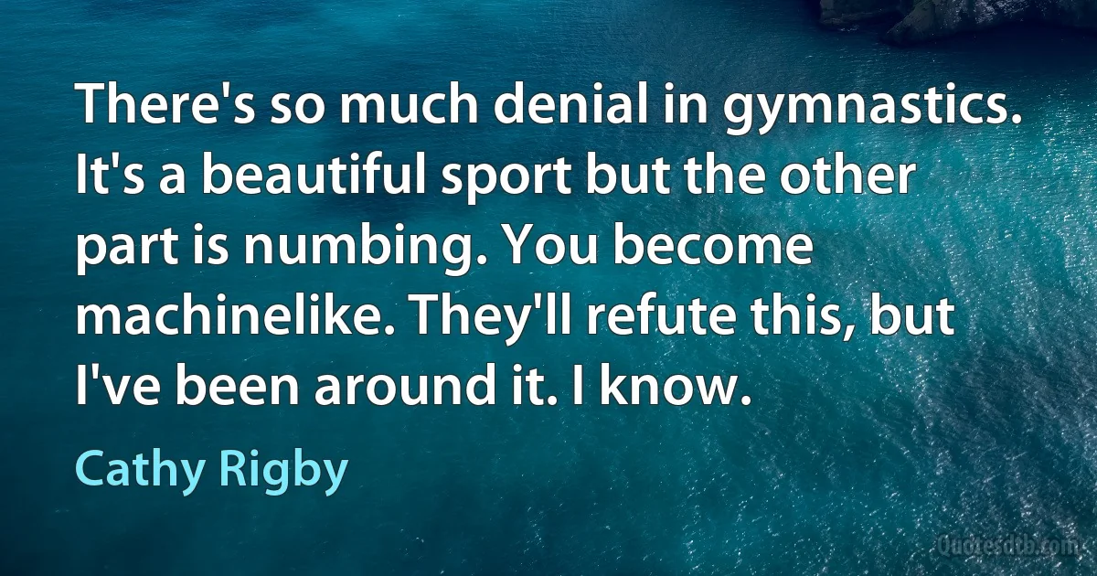 There's so much denial in gymnastics. It's a beautiful sport but the other part is numbing. You become machinelike. They'll refute this, but I've been around it. I know. (Cathy Rigby)