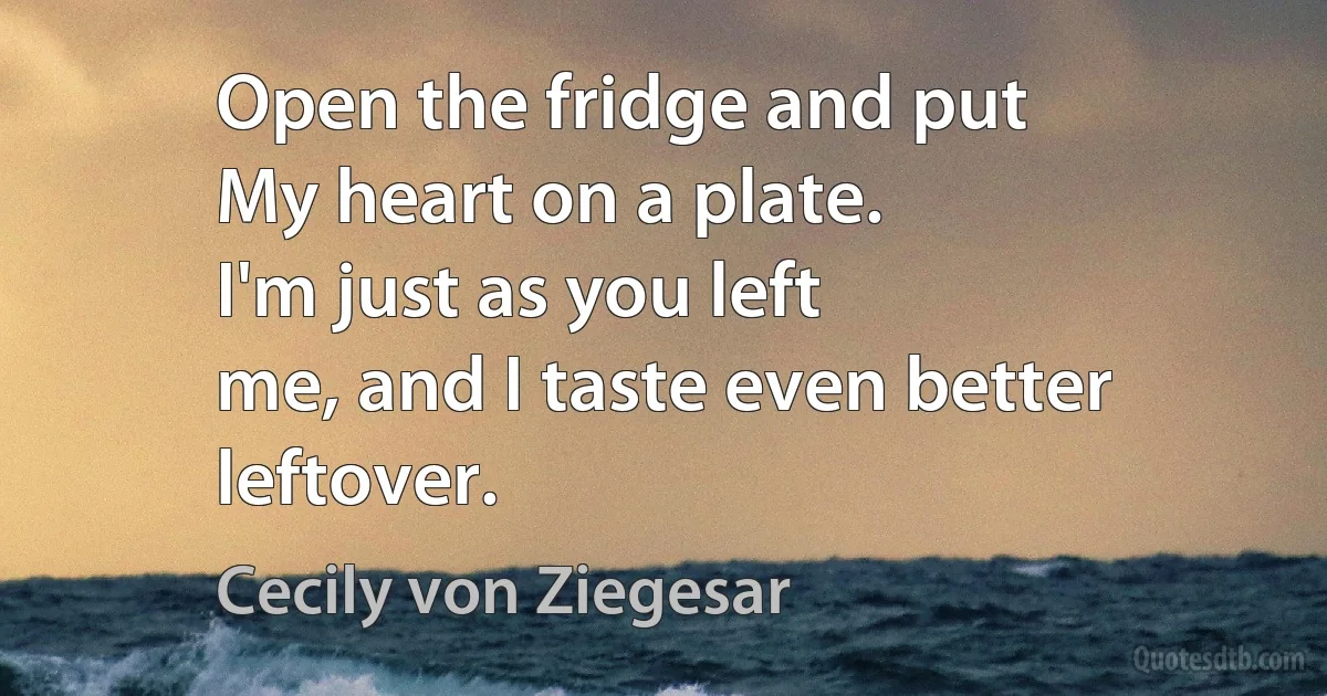 Open the fridge and put
My heart on a plate.
I'm just as you left
me, and I taste even better
leftover. (Cecily von Ziegesar)