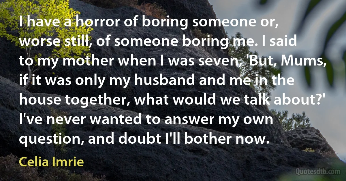 I have a horror of boring someone or, worse still, of someone boring me. I said to my mother when I was seven, 'But, Mums, if it was only my husband and me in the house together, what would we talk about?' I've never wanted to answer my own question, and doubt I'll bother now. (Celia Imrie)