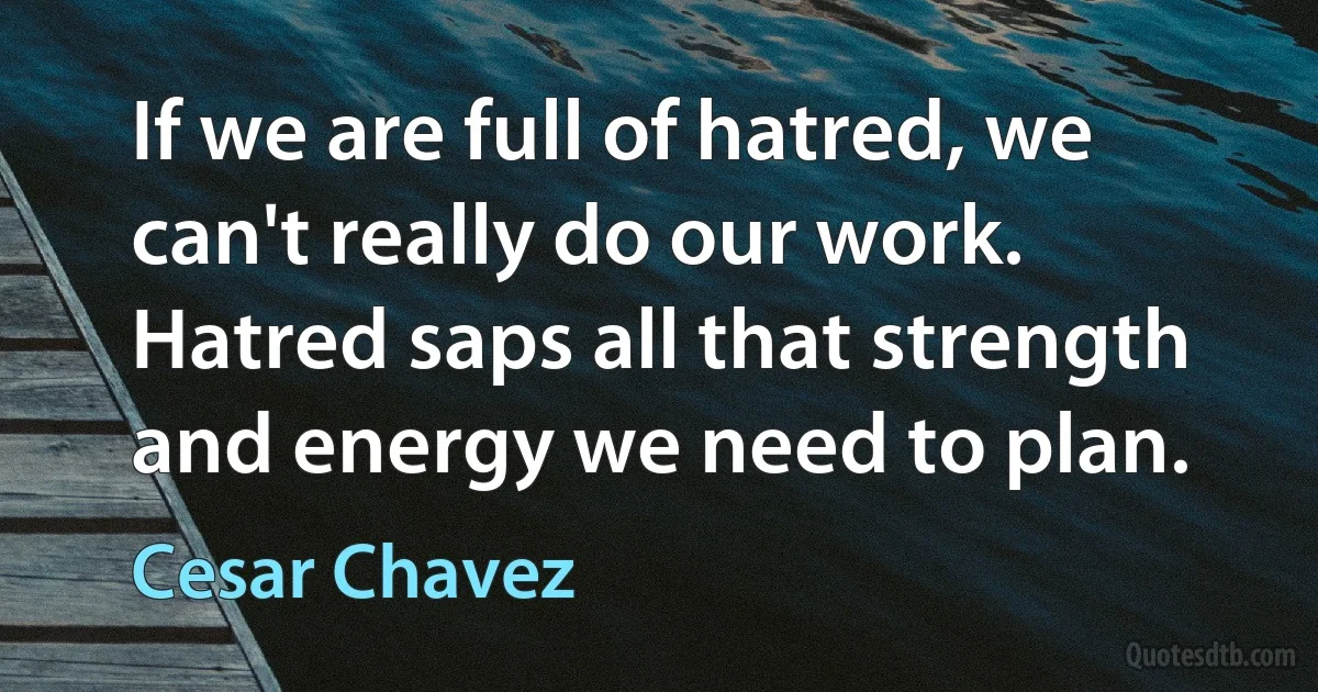 If we are full of hatred, we can't really do our work. Hatred saps all that strength and energy we need to plan. (Cesar Chavez)