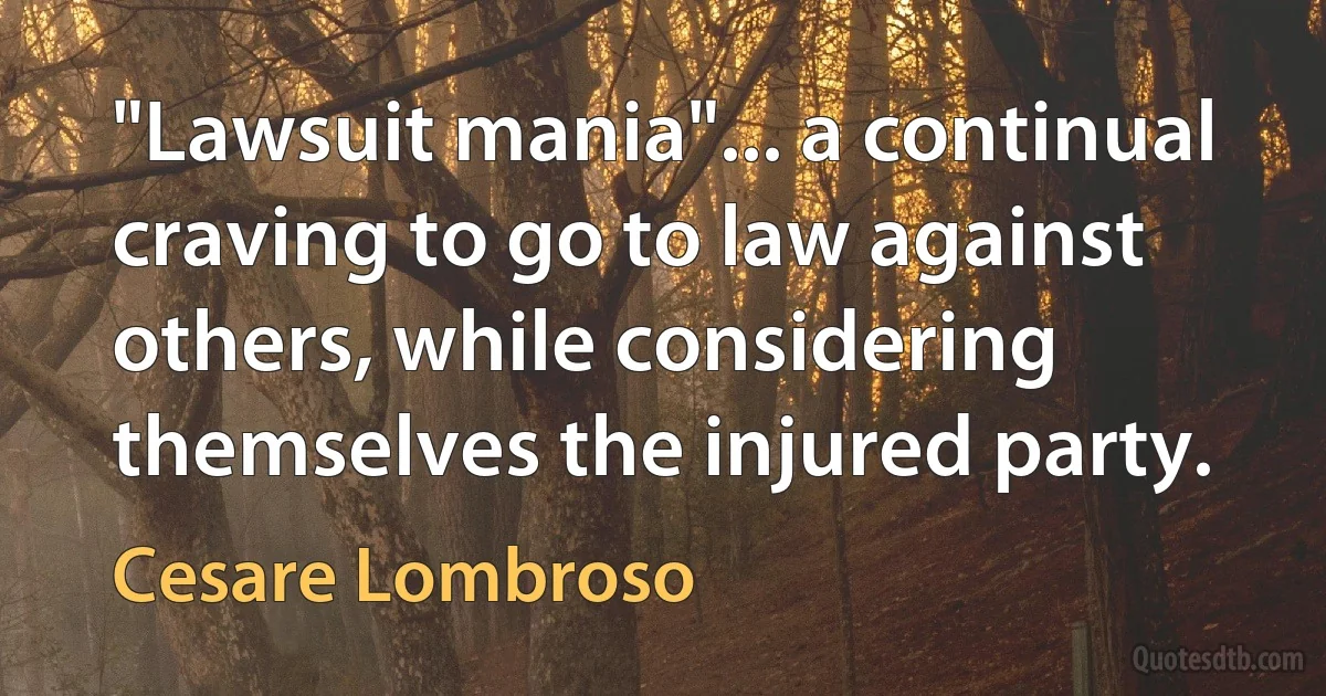 "Lawsuit mania"... a continual craving to go to law against others, while considering themselves the injured party. (Cesare Lombroso)