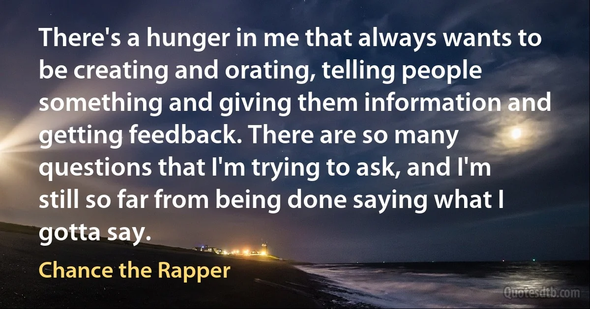 There's a hunger in me that always wants to be creating and orating, telling people something and giving them information and getting feedback. There are so many questions that I'm trying to ask, and I'm still so far from being done saying what I gotta say. (Chance the Rapper)