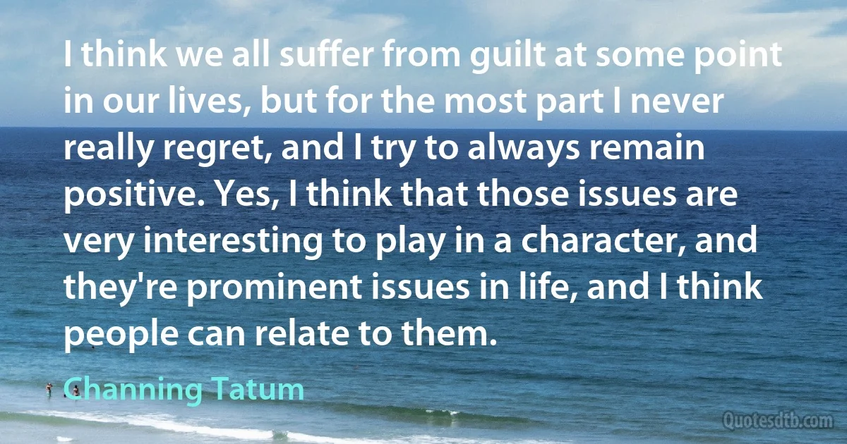 I think we all suffer from guilt at some point in our lives, but for the most part I never really regret, and I try to always remain positive. Yes, I think that those issues are very interesting to play in a character, and they're prominent issues in life, and I think people can relate to them. (Channing Tatum)