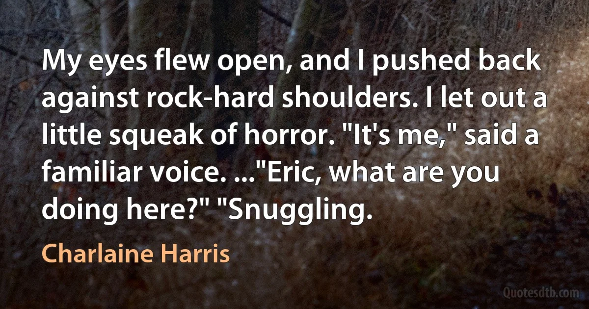 My eyes flew open, and I pushed back against rock-hard shoulders. I let out a little squeak of horror. "It's me," said a familiar voice. ..."Eric, what are you doing here?" "Snuggling. (Charlaine Harris)