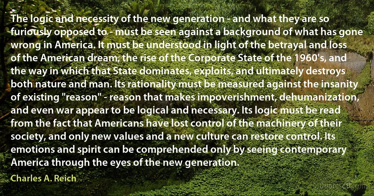 The logic and necessity of the new generation - and what they are so furiously opposed to - must be seen against a background of what has gone wrong in America. It must be understood in light of the betrayal and loss of the American dream, the rise of the Corporate State of the 1960's, and the way in which that State dominates, exploits, and ultimately destroys both nature and man. Its rationality must be measured against the insanity of existing "reason" - reason that makes impoverishment, dehumanization, and even war appear to be logical and necessary. Its logic must be read from the fact that Americans have lost control of the machinery of their society, and only new values and a new culture can restore control. Its emotions and spirit can be comprehended only by seeing contemporary America through the eyes of the new generation. (Charles A. Reich)