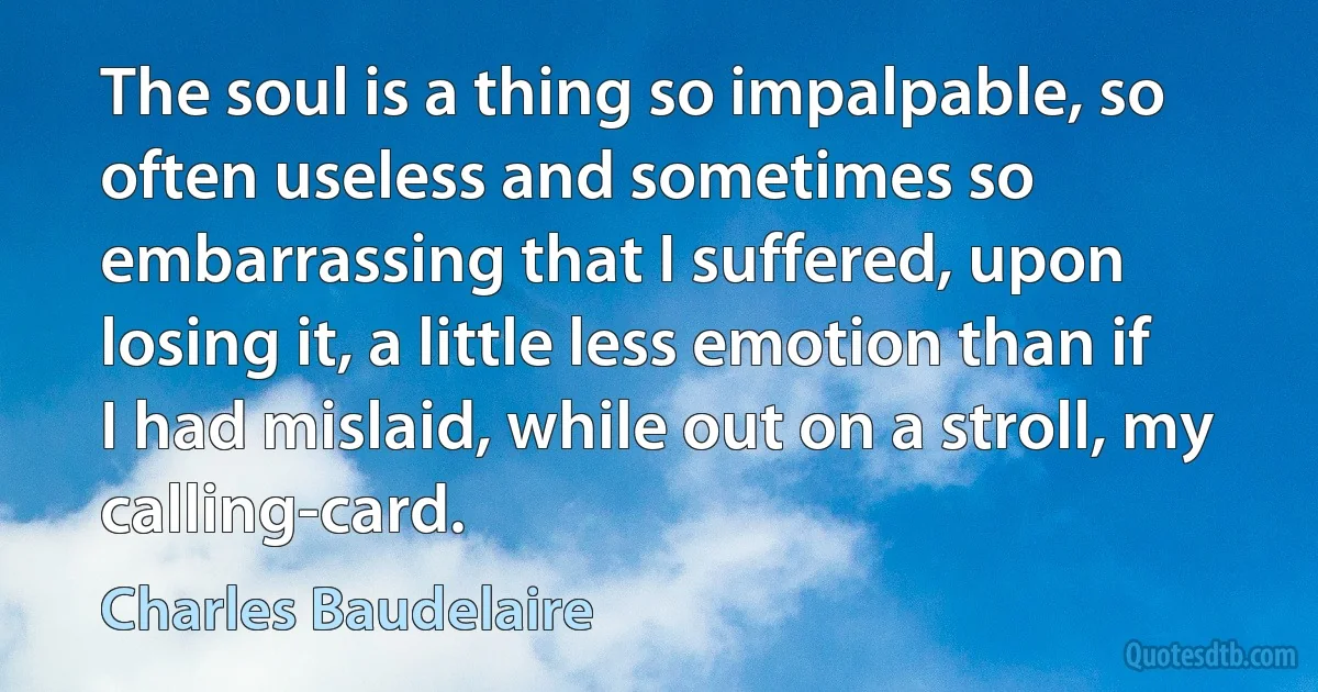 The soul is a thing so impalpable, so often useless and sometimes so embarrassing that I suffered, upon losing it, a little less emotion than if I had mislaid, while out on a stroll, my calling-card. (Charles Baudelaire)