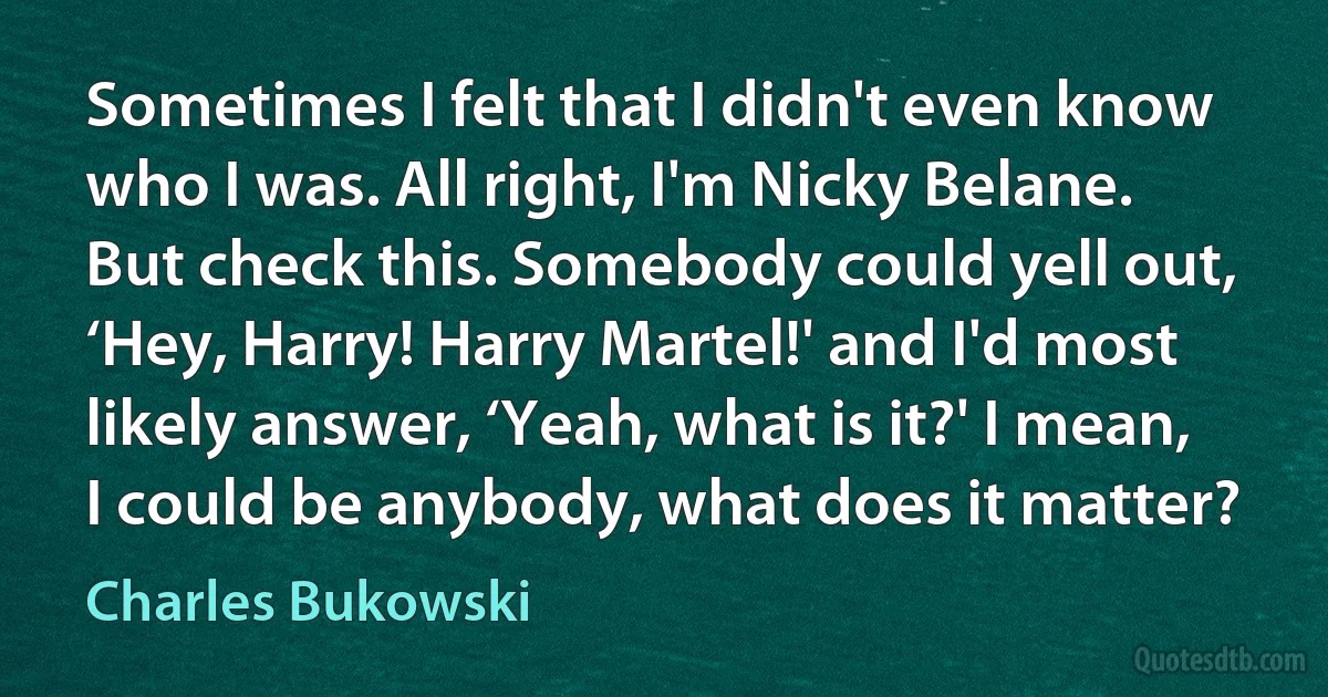 Sometimes I felt that I didn't even know who I was. All right, I'm Nicky Belane. But check this. Somebody could yell out, ‘Hey, Harry! Harry Martel!' and I'd most likely answer, ‘Yeah, what is it?' I mean, I could be anybody, what does it matter? (Charles Bukowski)