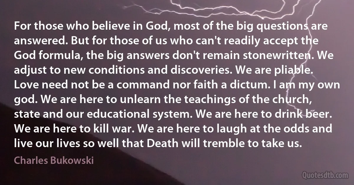 For those who believe in God, most of the big questions are answered. But for those of us who can't readily accept the God formula, the big answers don't remain stonewritten. We adjust to new conditions and discoveries. We are pliable. Love need not be a command nor faith a dictum. I am my own god. We are here to unlearn the teachings of the church, state and our educational system. We are here to drink beer. We are here to kill war. We are here to laugh at the odds and live our lives so well that Death will tremble to take us. (Charles Bukowski)