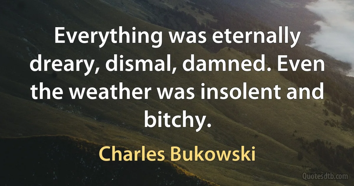 Everything was eternally dreary, dismal, damned. Even the weather was insolent and bitchy. (Charles Bukowski)