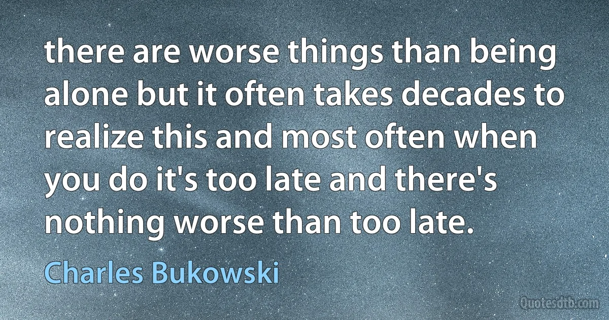 there are worse things than being alone but it often takes decades to realize this and most often when you do it's too late and there's nothing worse than too late. (Charles Bukowski)