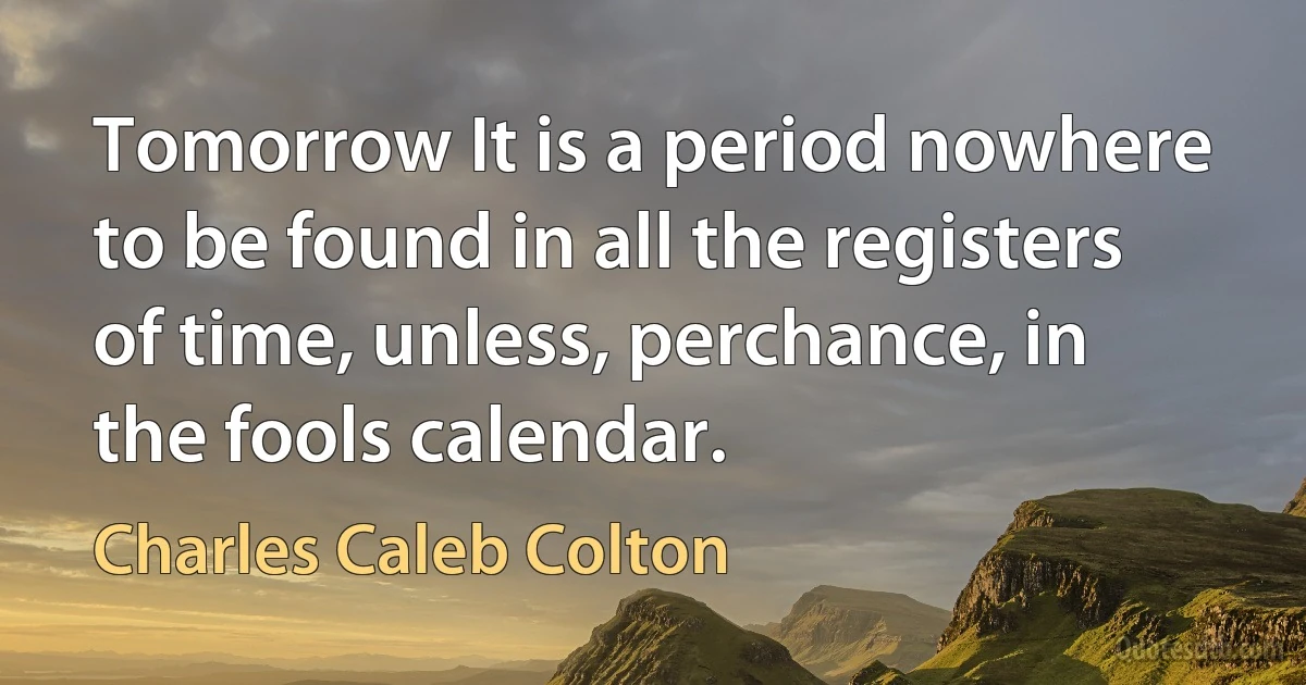 Tomorrow It is a period nowhere to be found in all the registers of time, unless, perchance, in the fools calendar. (Charles Caleb Colton)