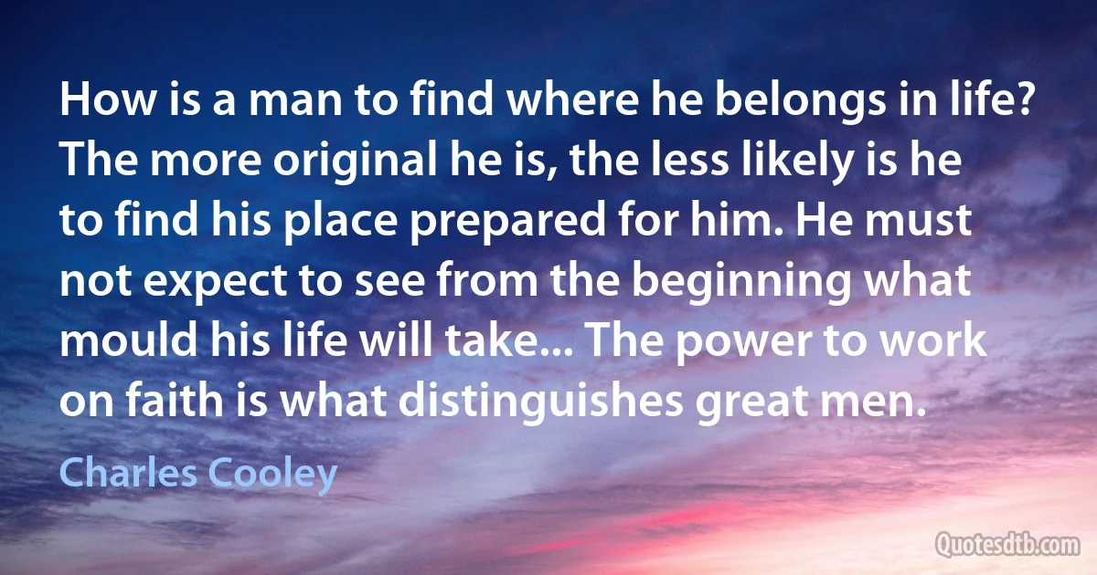 How is a man to find where he belongs in life? The more original he is, the less likely is he to find his place prepared for him. He must not expect to see from the beginning what mould his life will take... The power to work on faith is what distinguishes great men. (Charles Cooley)