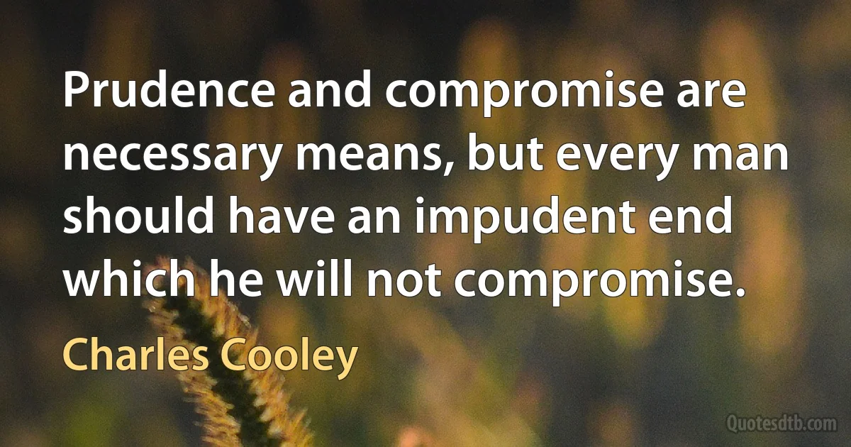 Prudence and compromise are necessary means, but every man should have an impudent end which he will not compromise. (Charles Cooley)