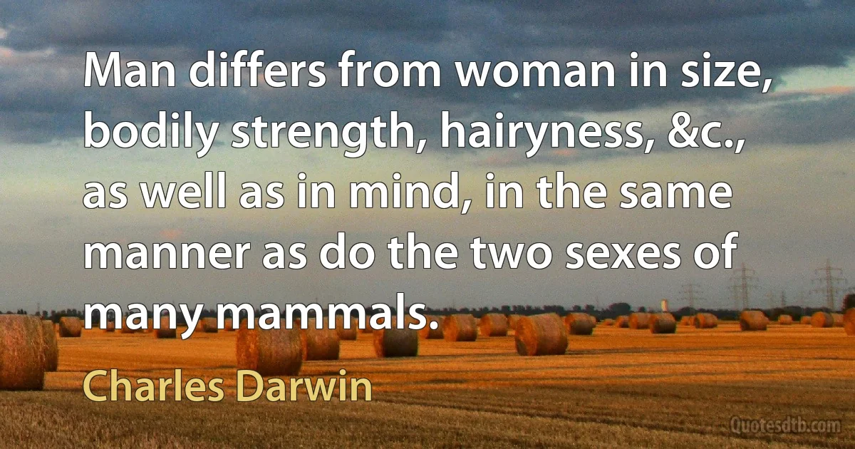 Man differs from woman in size, bodily strength, hairyness, &c., as well as in mind, in the same manner as do the two sexes of many mammals. (Charles Darwin)