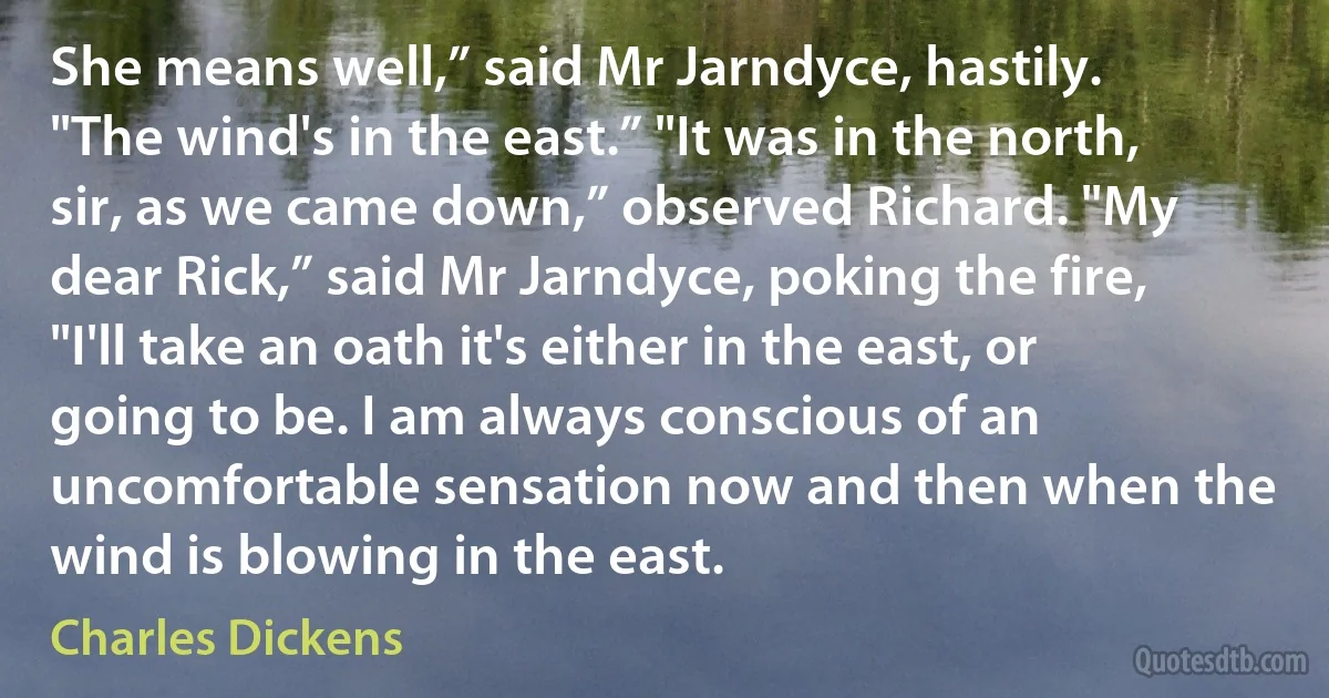 She means well,” said Mr Jarndyce, hastily. "The wind's in the east.” "It was in the north, sir, as we came down,” observed Richard. "My dear Rick,” said Mr Jarndyce, poking the fire, "I'll take an oath it's either in the east, or going to be. I am always conscious of an uncomfortable sensation now and then when the wind is blowing in the east. (Charles Dickens)