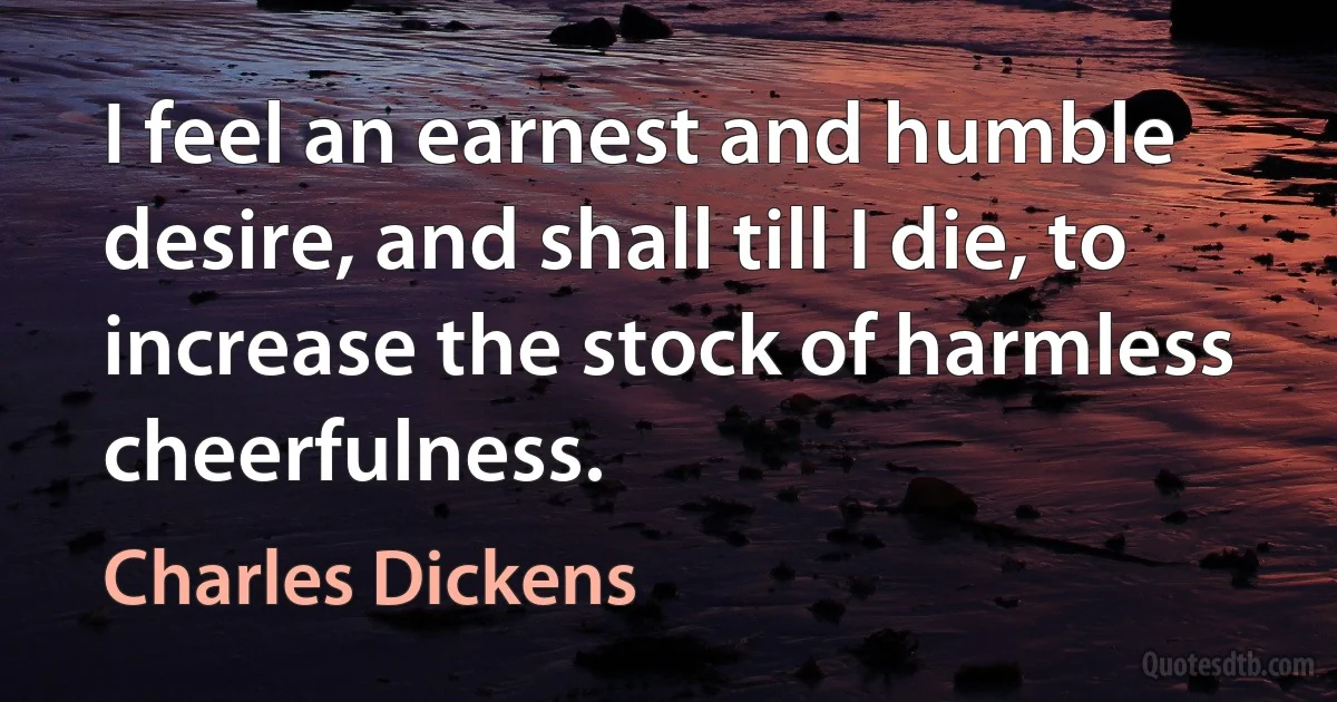 I feel an earnest and humble desire, and shall till I die, to increase the stock of harmless cheerfulness. (Charles Dickens)