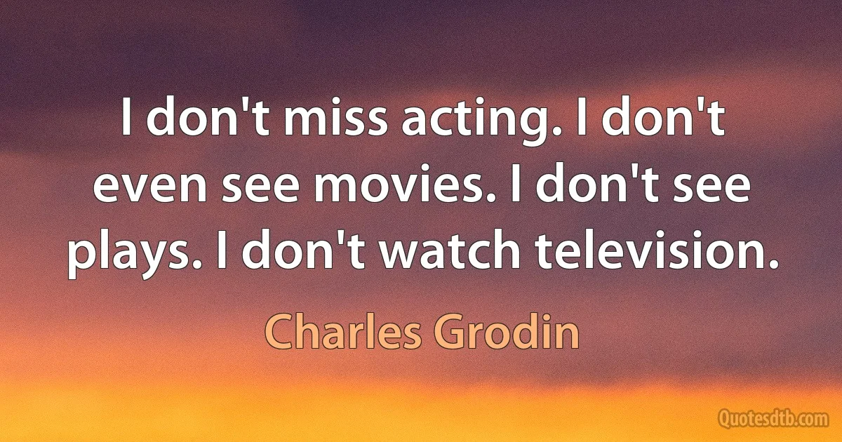 I don't miss acting. I don't even see movies. I don't see plays. I don't watch television. (Charles Grodin)