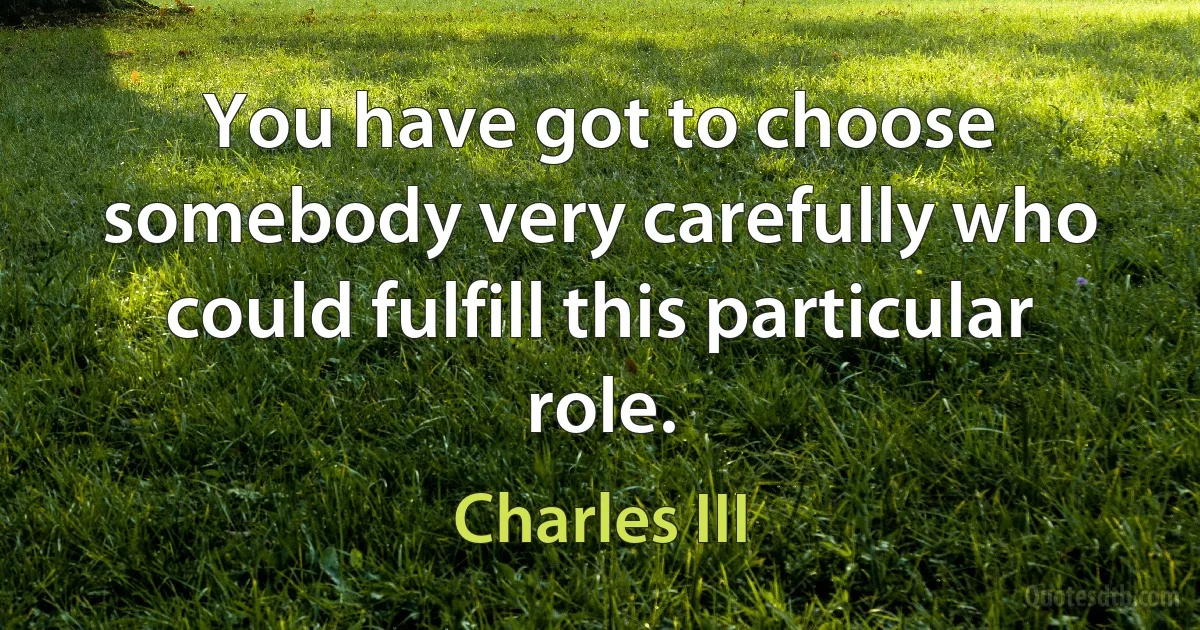 You have got to choose somebody very carefully who could fulfill this particular role. (Charles III)