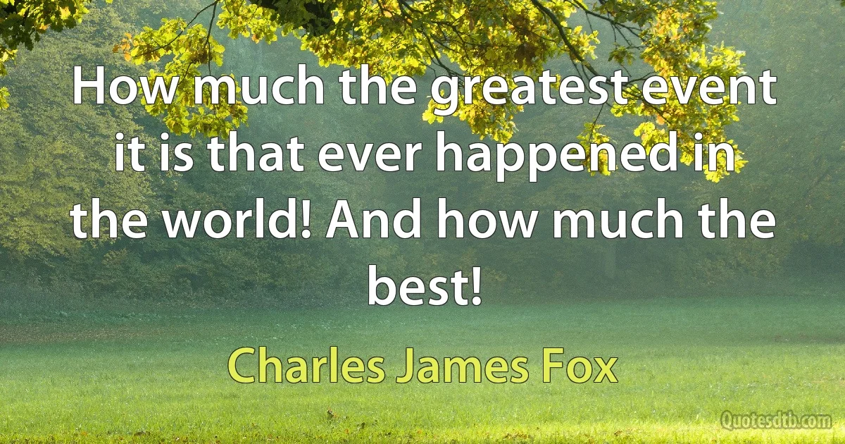 How much the greatest event it is that ever happened in the world! And how much the best! (Charles James Fox)