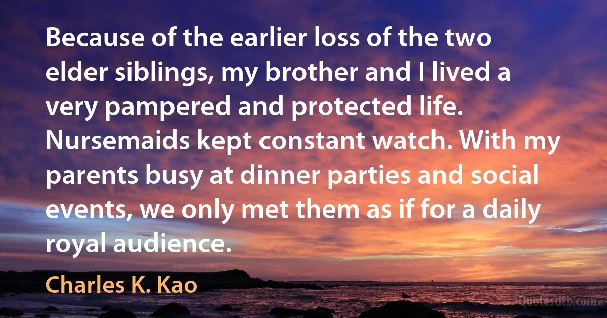 Because of the earlier loss of the two elder siblings, my brother and I lived a very pampered and protected life. Nursemaids kept constant watch. With my parents busy at dinner parties and social events, we only met them as if for a daily royal audience. (Charles K. Kao)