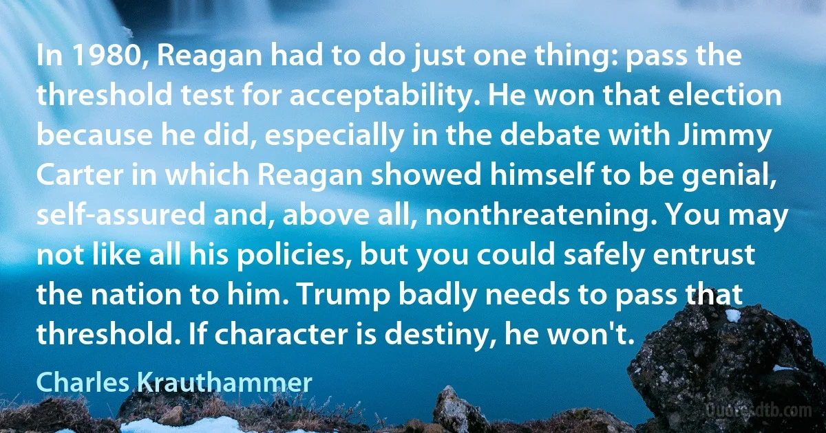 In 1980, Reagan had to do just one thing: pass the threshold test for acceptability. He won that election because he did, especially in the debate with Jimmy Carter in which Reagan showed himself to be genial, self-assured and, above all, nonthreatening. You may not like all his policies, but you could safely entrust the nation to him. Trump badly needs to pass that threshold. If character is destiny, he won't. (Charles Krauthammer)