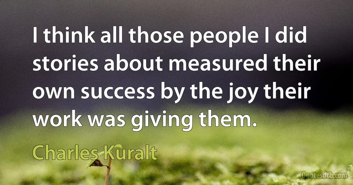 I think all those people I did stories about measured their own success by the joy their work was giving them. (Charles Kuralt)