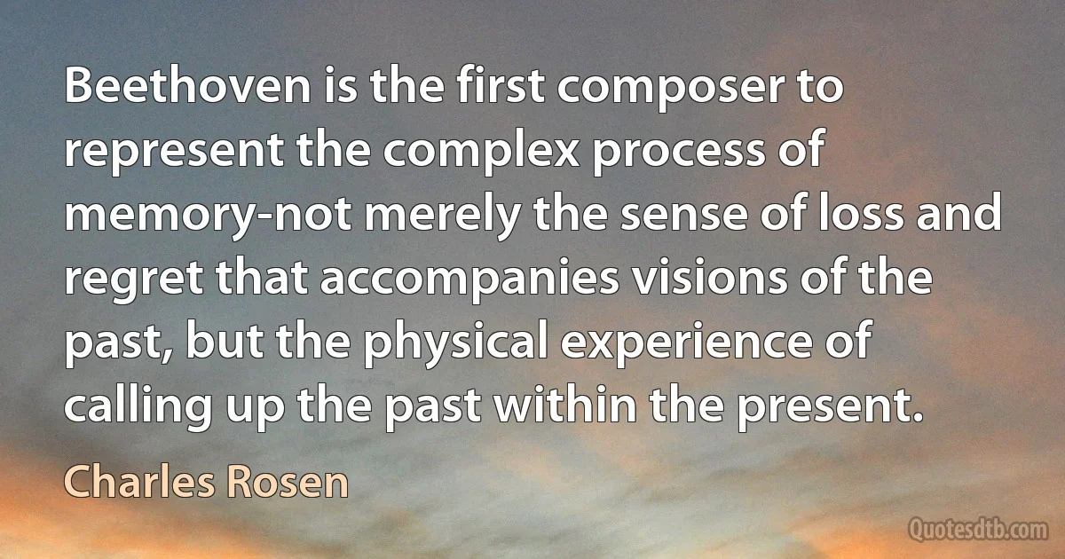 Beethoven is the first composer to represent the complex process of memory-not merely the sense of loss and regret that accompanies visions of the past, but the physical experience of calling up the past within the present. (Charles Rosen)