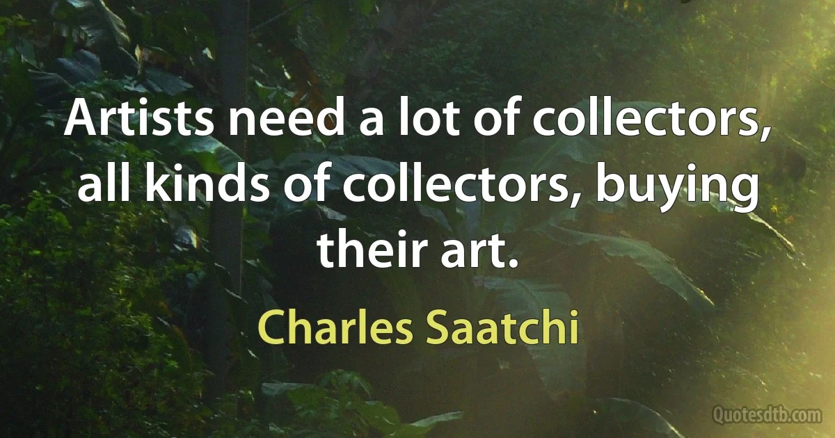 Artists need a lot of collectors, all kinds of collectors, buying their art. (Charles Saatchi)