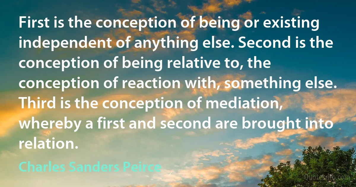 First is the conception of being or existing independent of anything else. Second is the conception of being relative to, the conception of reaction with, something else. Third is the conception of mediation, whereby a first and second are brought into relation. (Charles Sanders Peirce)