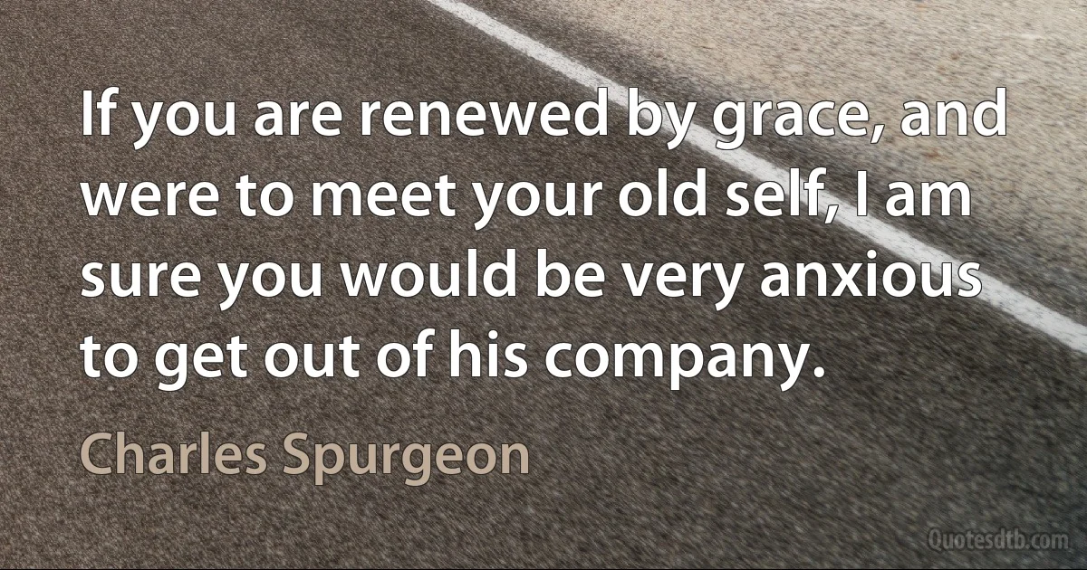 If you are renewed by grace, and were to meet your old self, I am sure you would be very anxious to get out of his company. (Charles Spurgeon)