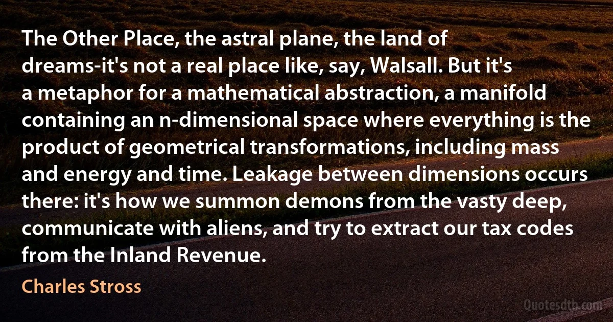 The Other Place, the astral plane, the land of dreams-it's not a real place like, say, Walsall. But it's a metaphor for a mathematical abstraction, a manifold containing an n-dimensional space where everything is the product of geometrical transformations, including mass and energy and time. Leakage between dimensions occurs there: it's how we summon demons from the vasty deep, communicate with aliens, and try to extract our tax codes from the Inland Revenue. (Charles Stross)