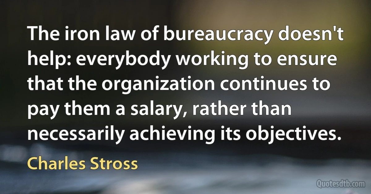 The iron law of bureaucracy doesn't help: everybody working to ensure that the organization continues to pay them a salary, rather than necessarily achieving its objectives. (Charles Stross)